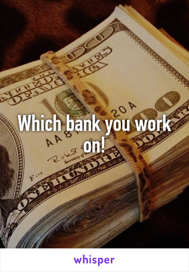 Which bank you work on!