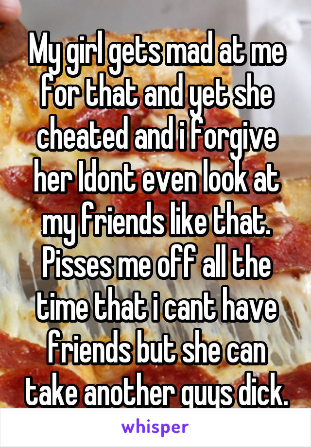 My girl gets mad at me for that and yet she cheated and i forgive her Idont even look at my friends like that. Pisses me off all the time that i cant have friends but she can take another guys dick.