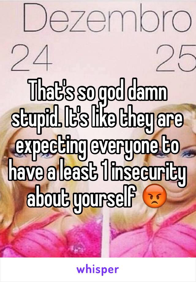 That's so god damn stupid. It's like they are expecting everyone to have a least 1 insecurity about yourself 😡