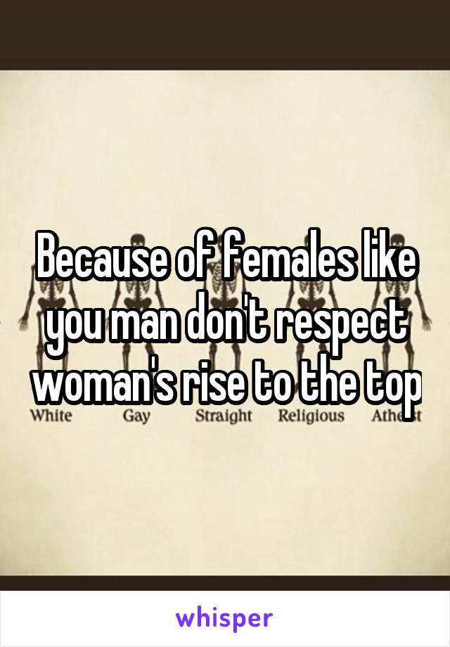 Because of females like you man don't respect woman's rise to the top