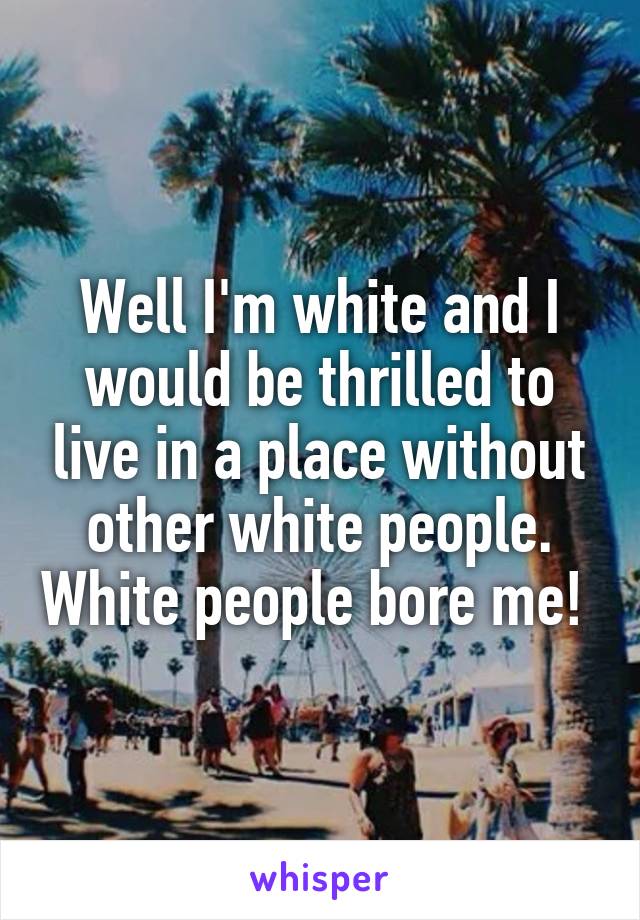 Well I'm white and I would be thrilled to live in a place without other white people. White people bore me! 