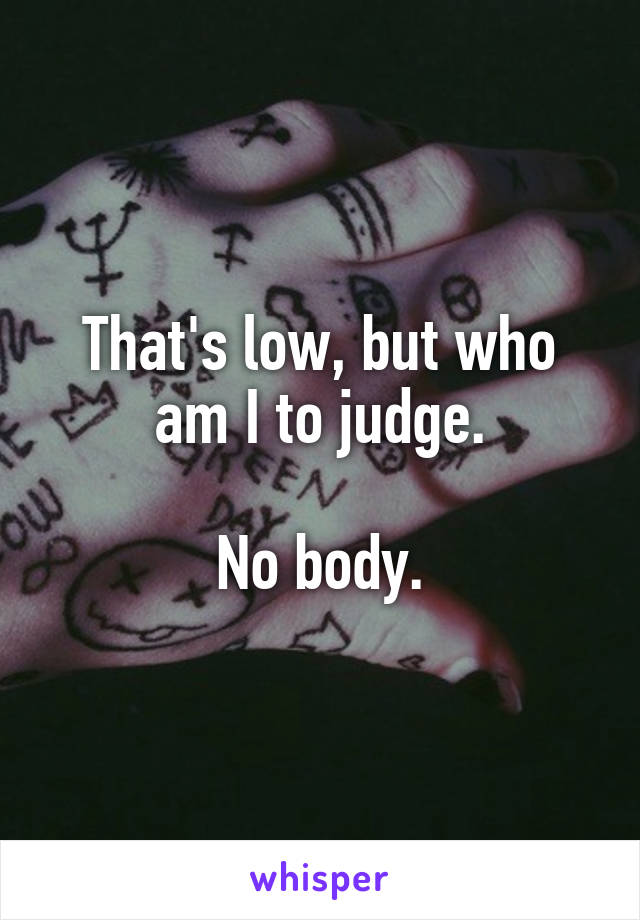 That's low, but who am I to judge.

No body.