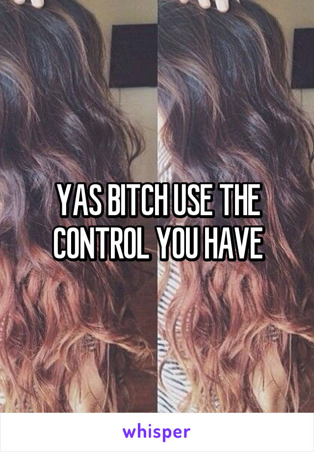 YAS BITCH USE THE CONTROL YOU HAVE