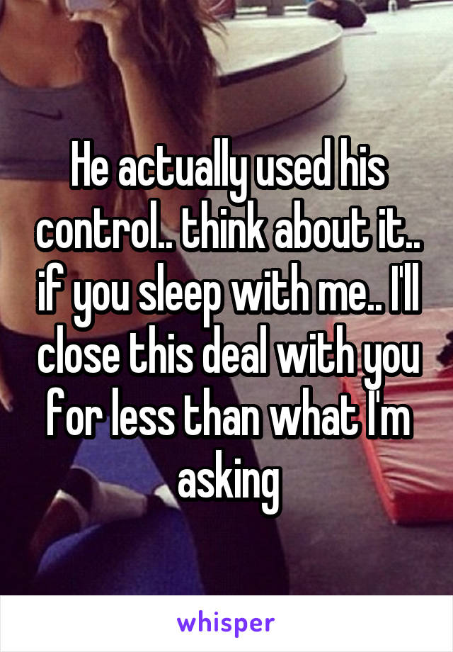 He actually used his control.. think about it.. if you sleep with me.. I'll close this deal with you for less than what I'm asking