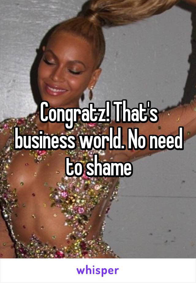 Congratz! That's business world. No need to shame