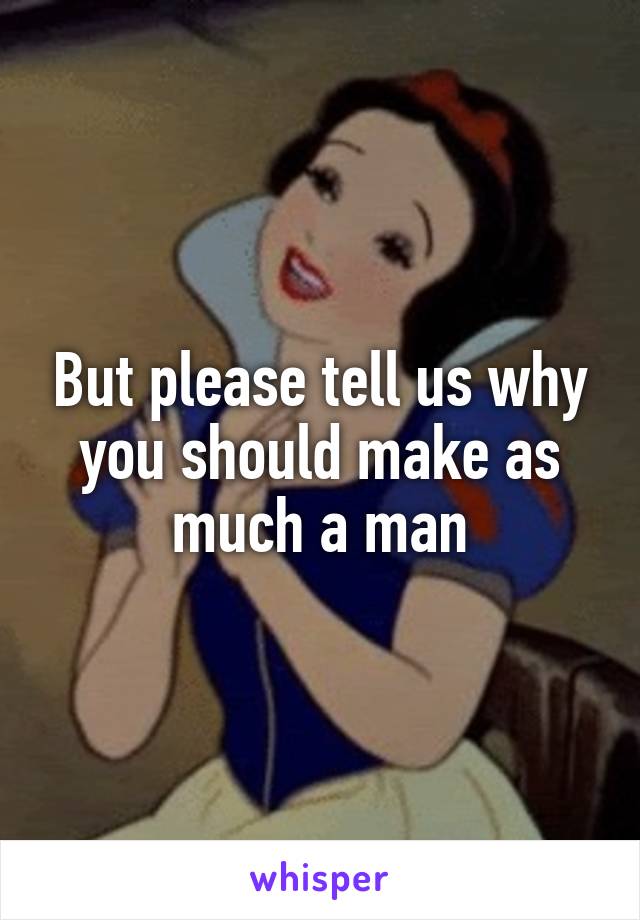 But please tell us why you should make as much a man