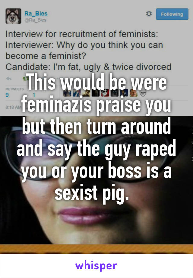 This would be were feminazis praise you but then turn around and say the guy raped you or your boss is a sexist pig.  