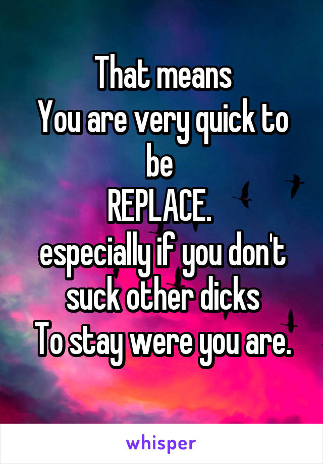 That means
You are very quick to be 
REPLACE. 
especially if you don't suck other dicks
To stay were you are.
