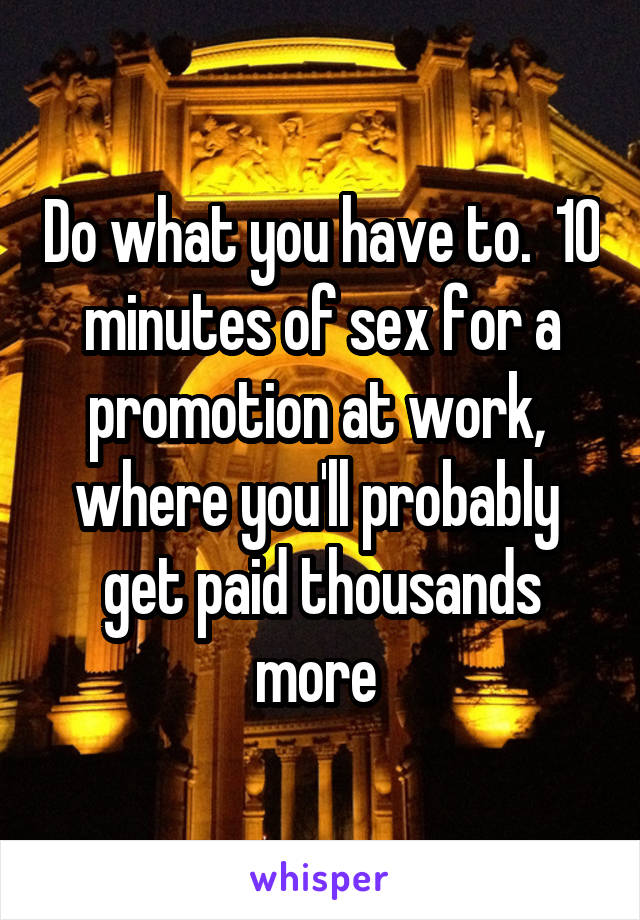 Do what you have to.  10 minutes of sex for a promotion at work,  where you'll probably  get paid thousands more 