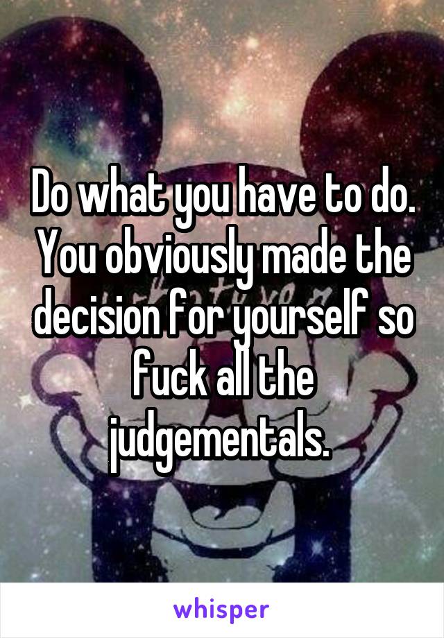 Do what you have to do. You obviously made the decision for yourself so fuck all the judgementals. 