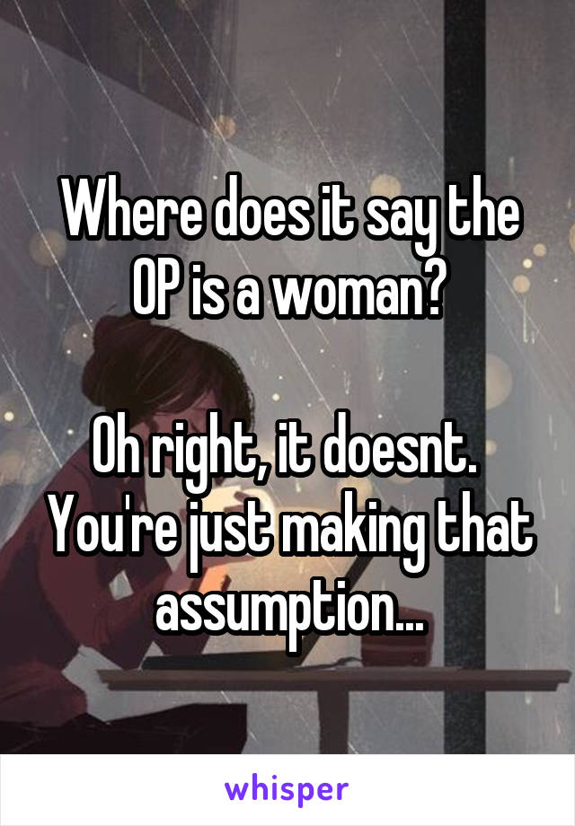 Where does it say the OP is a woman?

Oh right, it doesnt.  You're just making that assumption...