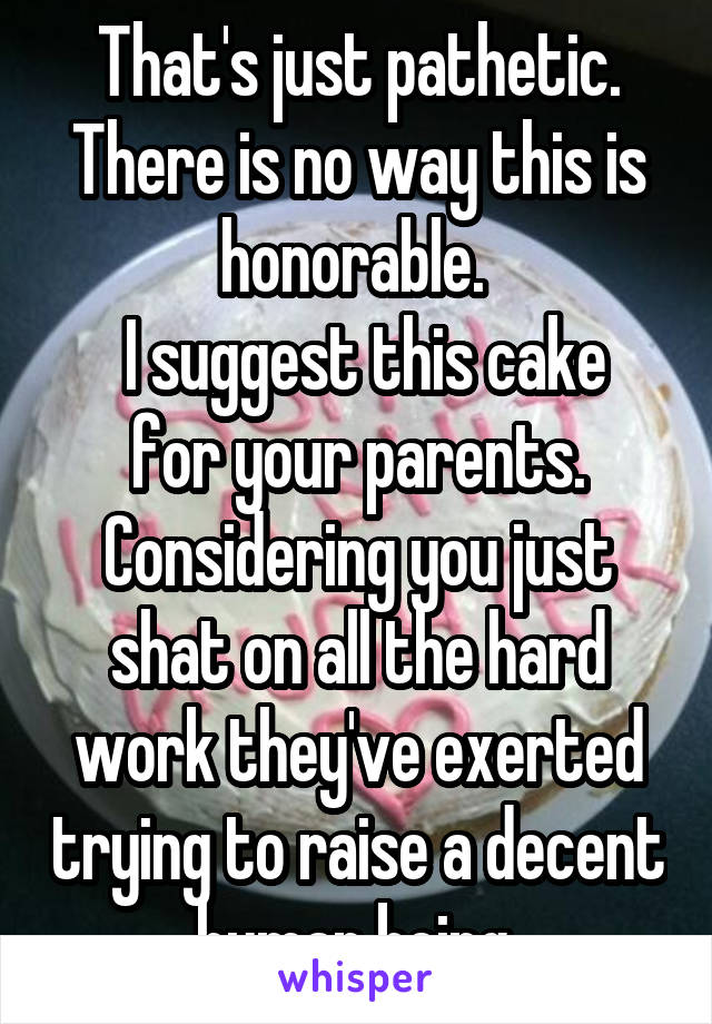 That's just pathetic. There is no way this is honorable. 
 I suggest this cake for your parents. Considering you just shat on all the hard work they've exerted trying to raise a decent human being.