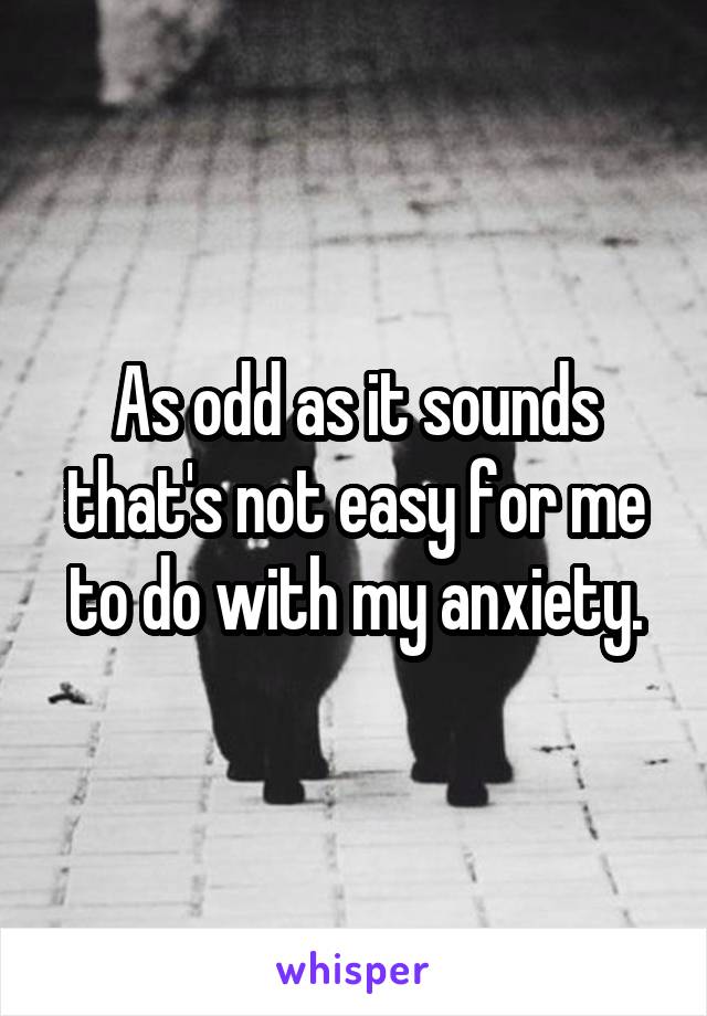 As odd as it sounds that's not easy for me to do with my anxiety.