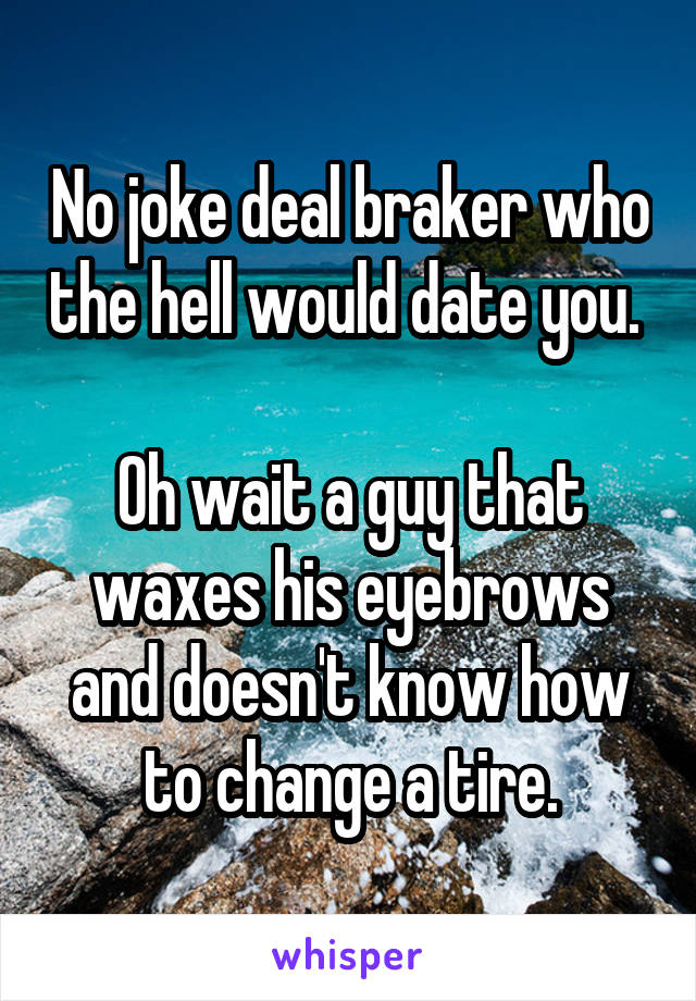 No joke deal braker who the hell would date you. 

Oh wait a guy that waxes his eyebrows and doesn't know how to change a tire.