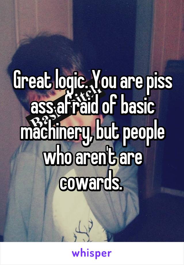 Great logic. You are piss ass afraid of basic machinery, but people who aren't are cowards. 