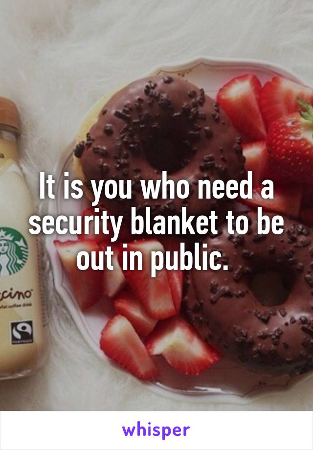 It is you who need a security blanket to be out in public. 