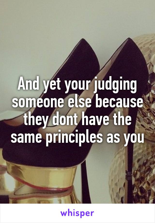 And yet your judging someone else because they dont have the same principles as you