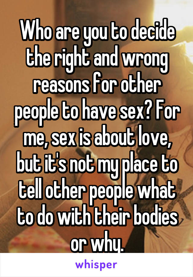 Who are you to decide the right and wrong reasons for other people to have sex? For me, sex is about love, but it's not my place to tell other people what to do with their bodies or why.