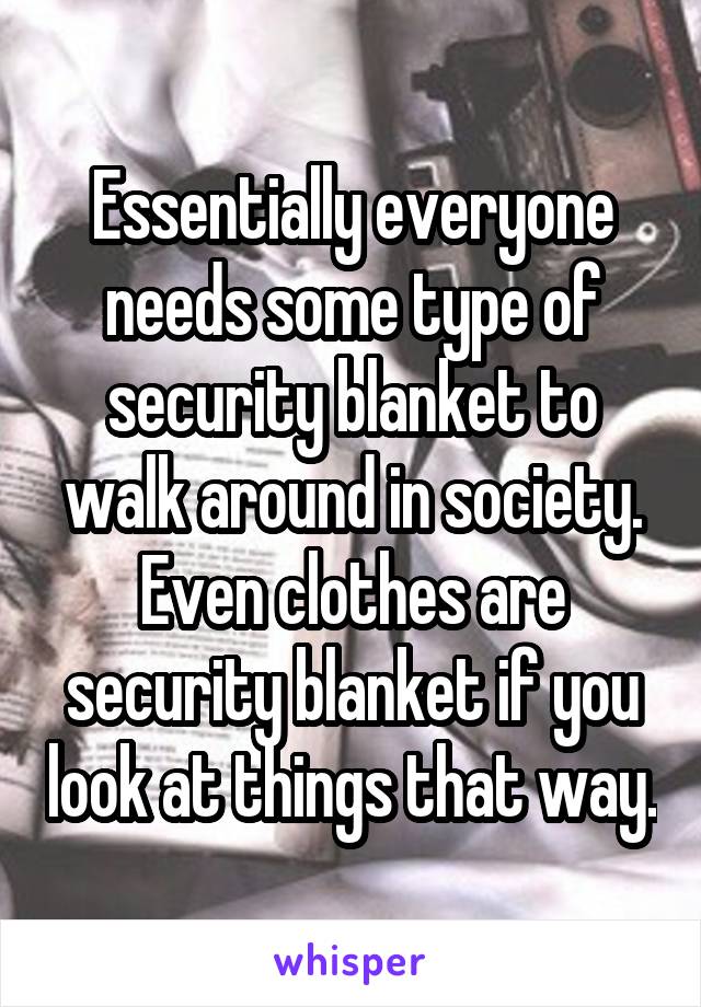 Essentially everyone needs some type of security blanket to walk around in society. Even clothes are security blanket if you look at things that way.