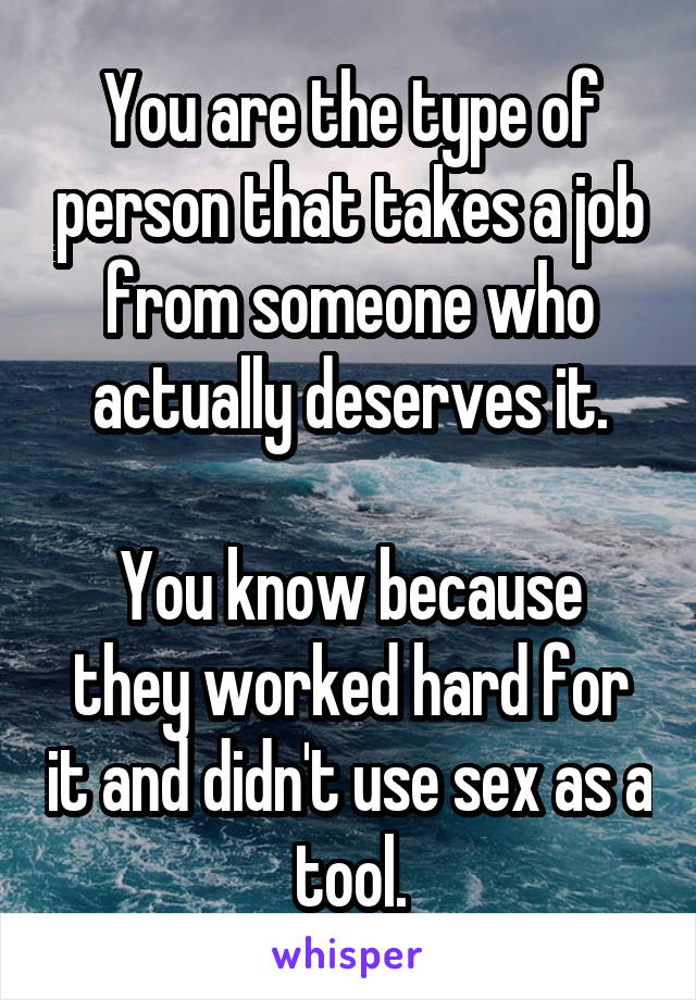 You are the type of person that takes a job from someone who actually deserves it.

You know because they worked hard for it and didn't use sex as a tool.