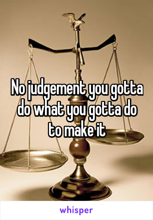 No judgement you gotta do what you gotta do to make it