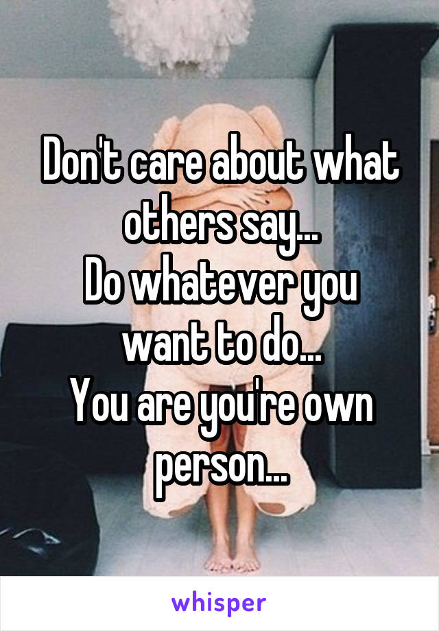 Don't care about what others say...
Do whatever you want to do...
You are you're own person...