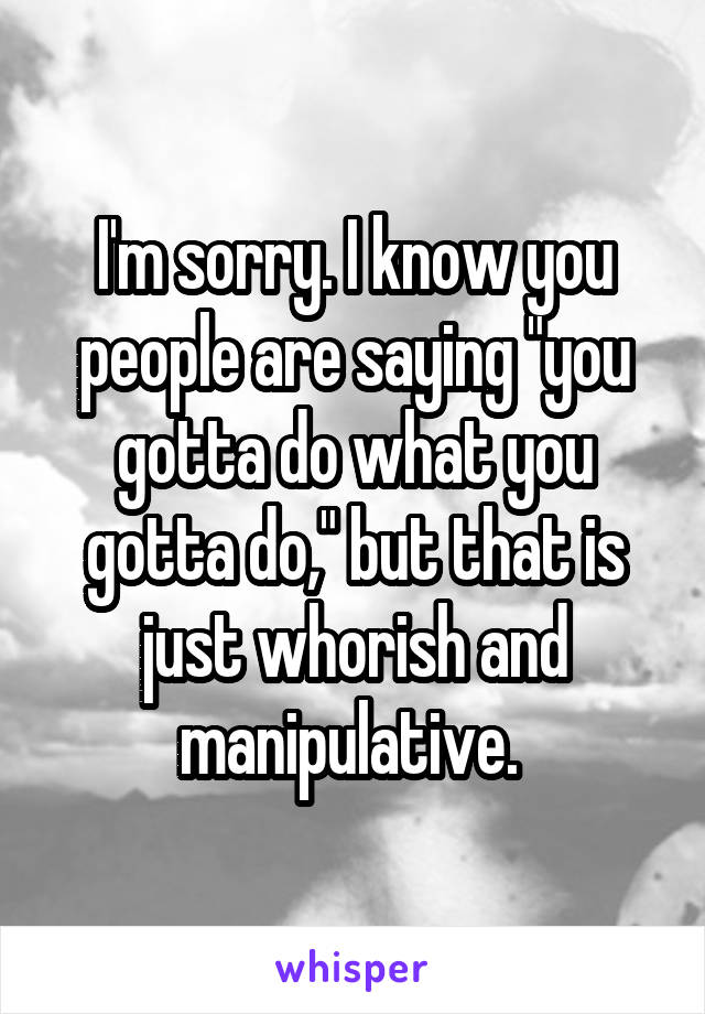 I'm sorry. I know you people are saying "you gotta do what you gotta do," but that is just whorish and manipulative. 