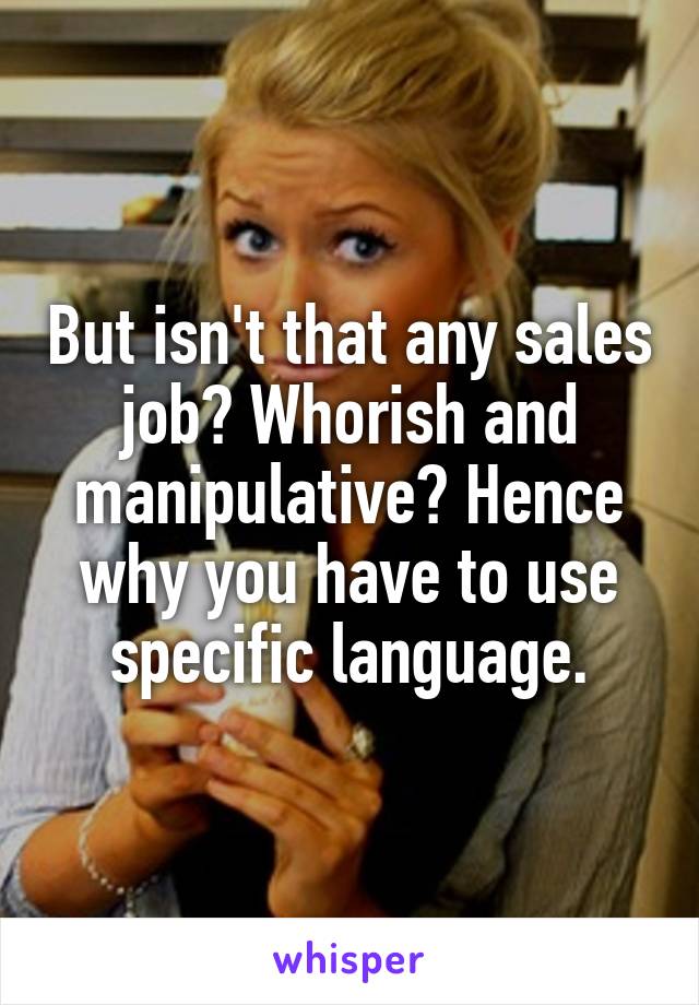 But isn't that any sales job? Whorish and manipulative? Hence why you have to use specific language.