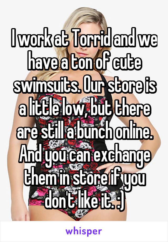 I work at Torrid and we have a ton of cute swimsuits. Our store is a little low, but there are still a bunch online. And you can exchange them in store if you don't like it. :)