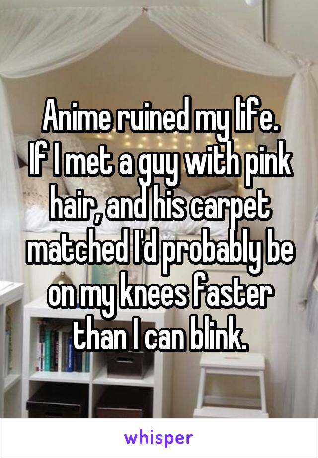 Anime ruined my life.
If I met a guy with pink hair, and his carpet matched I'd probably be on my knees faster than I can blink.