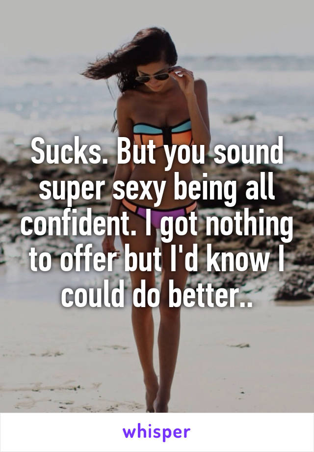 Sucks. But you sound super sexy being all confident. I got nothing to offer but I'd know I could do better..