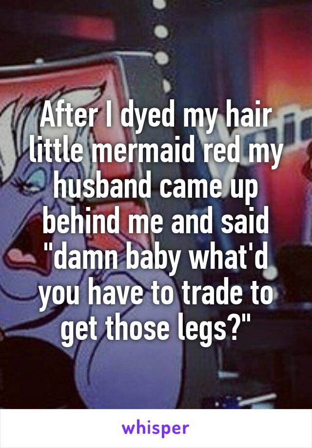 After I dyed my hair little mermaid red my husband came up behind me and said "damn baby what'd you have to trade to get those legs?"