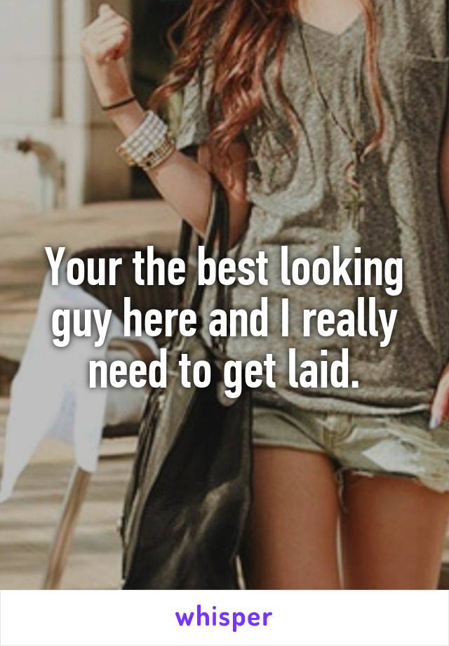 Your the best looking guy here and I really need to get laid.