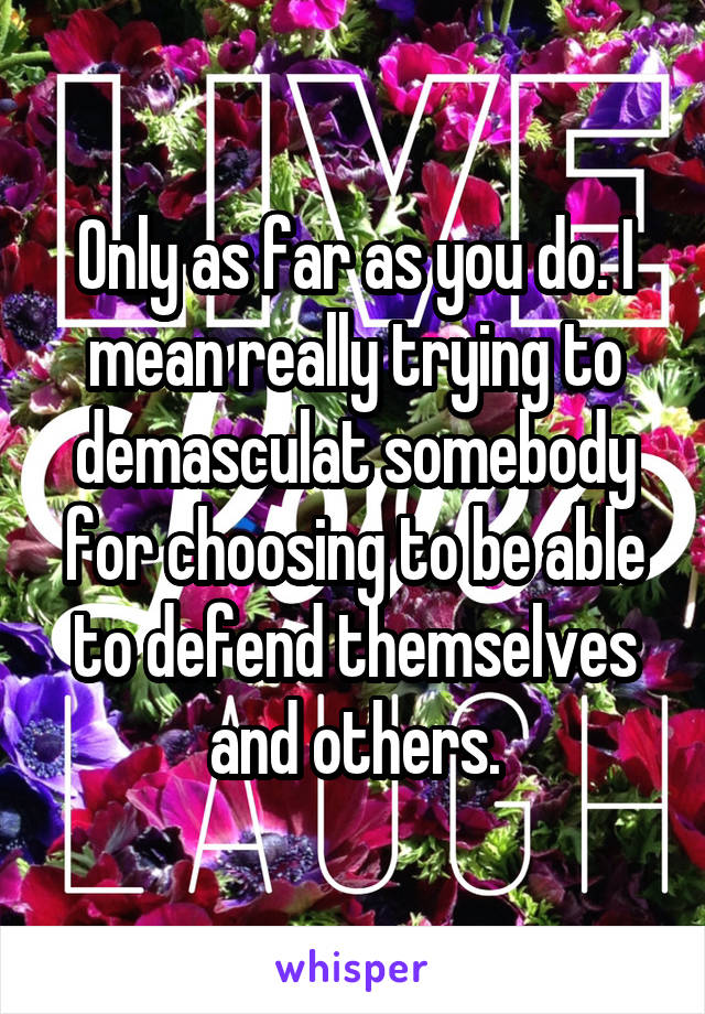 Only as far as you do. I mean really trying to demasculat somebody for choosing to be able to defend themselves and others.