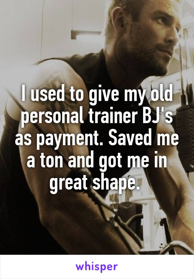 I used to give my old personal trainer BJ's as payment. Saved me a ton and got me in great shape. 