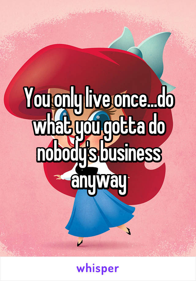 You only live once...do what you gotta do nobody's business anyway