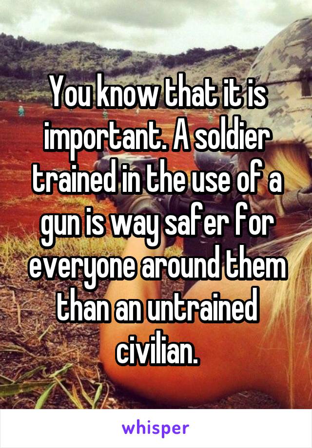 You know that it is important. A soldier trained in the use of a gun is way safer for everyone around them than an untrained civilian.