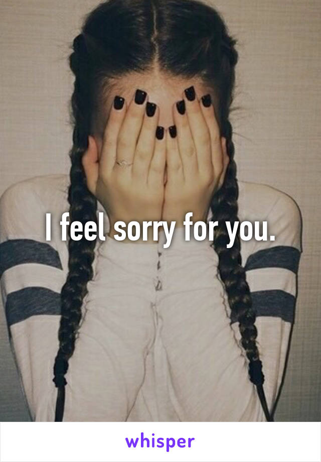 I feel sorry for you.