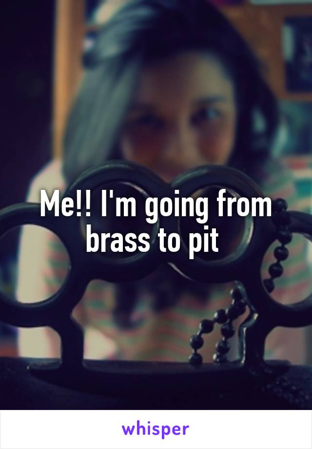 Me!! I'm going from brass to pit 