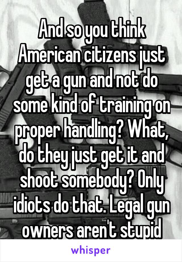 And so you think American citizens just get a gun and not do some kind of training on proper handling? What, do they just get it and shoot somebody? Only idiots do that. Legal gun owners aren't stupid