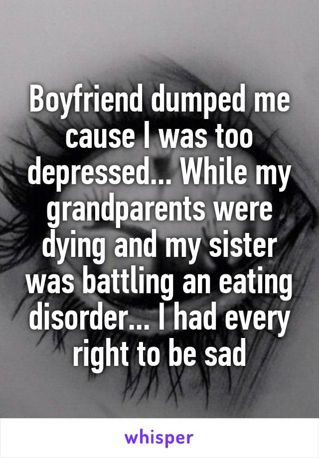 Boyfriend dumped me cause I was too depressed... While my grandparents were dying and my sister was battling an eating disorder... I had every right to be sad