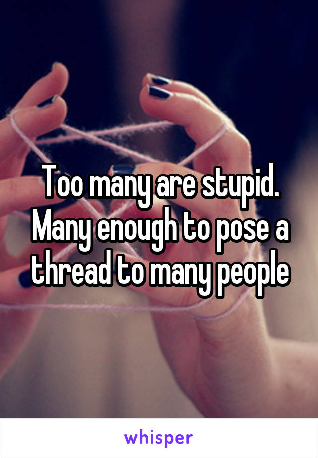 Too many are stupid. Many enough to pose a thread to many people