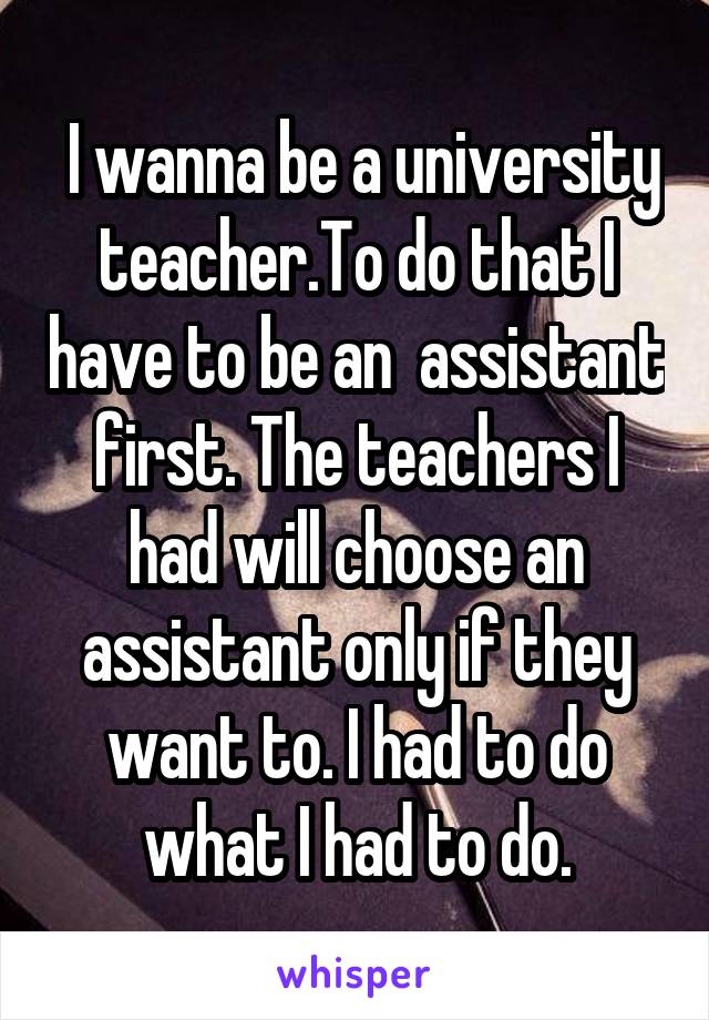  I wanna be a university teacher.To do that I have to be an  assistant first. The teachers I had will choose an assistant only if they want to. I had to do what I had to do.