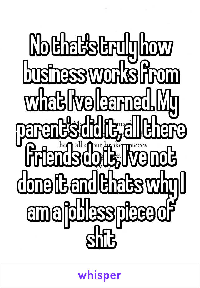 No that's truly how business works from what I've learned. My parent's did it, all there friends do it, I've not done it and thats why I am a jobless piece of shit