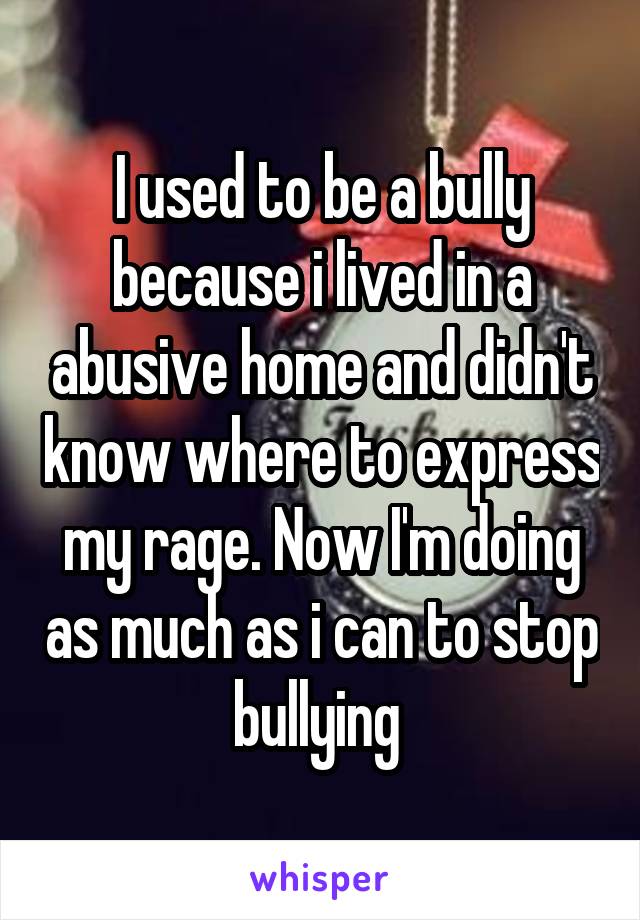 I used to be a bully because i lived in a abusive home and didn't know where to express my rage. Now I'm doing as much as i can to stop bullying 