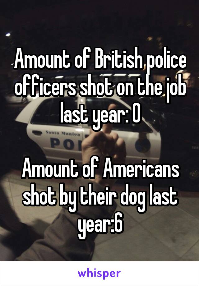 Amount of British police officers shot on the job last year: 0

Amount of Americans shot by their dog last year:6