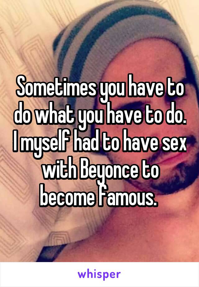 Sometimes you have to do what you have to do. I myself had to have sex with Beyonce to become famous. 