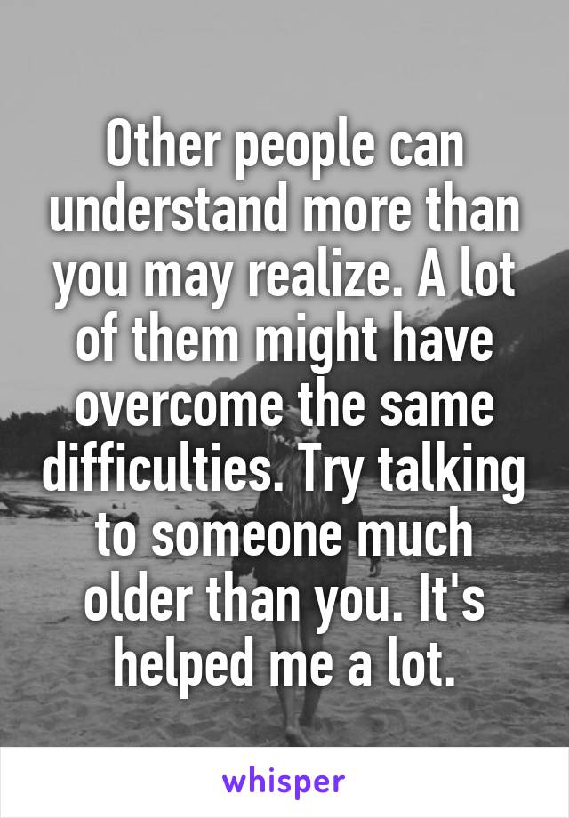 Other people can understand more than you may realize. A lot of them might have overcome the same difficulties. Try talking to someone much older than you. It's helped me a lot.