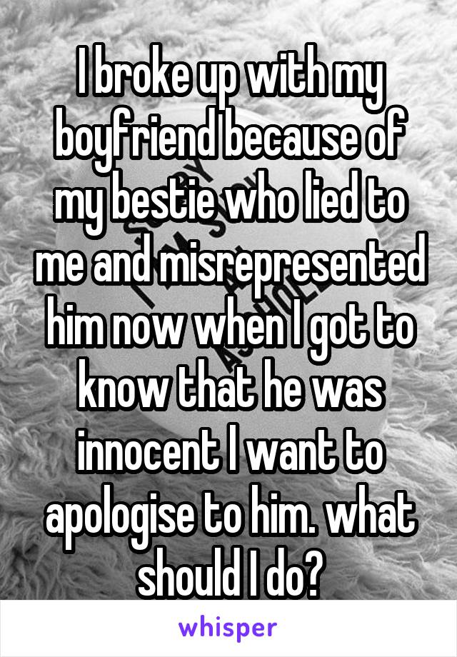 I broke up with my boyfriend because of my bestie who lied to me and misrepresented him now when I got to know that he was innocent I want to apologise to him. what should I do?