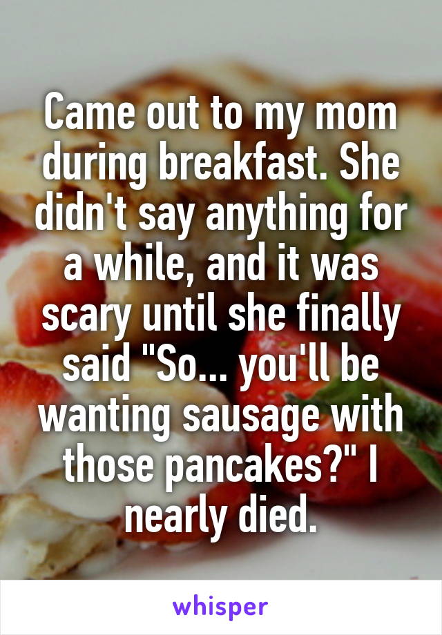 Came out to my mom during breakfast. She didn't say anything for a while, and it was scary until she finally said "So... you'll be wanting sausage with those pancakes?" I nearly died.